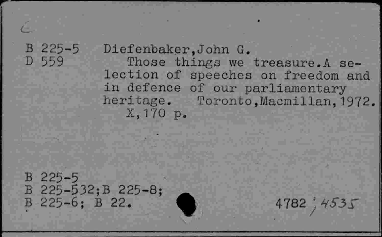 ﻿B 225-5 D 559
Diefenbaker,John G.
Those things we treasure.A selection of speeches on freedom and in defence of our parliamentary heritage. Toronto.Macmillan,1972.
X.170 p.
B 225-5
B 225-532;B 225-8;
B 225-6; B 22.
4782 ' àyjr